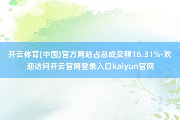 开云体育(中国)官方网站占总成交额16.31%-欢迎访问开云官网登录入口kaiyun官网