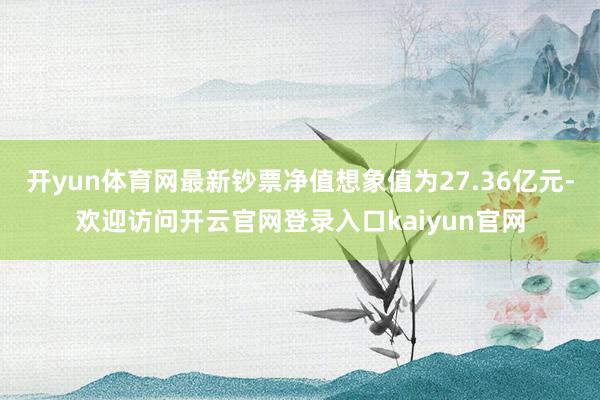 开yun体育网最新钞票净值想象值为27.36亿元-欢迎访问开云官网登录入口kaiyun官网