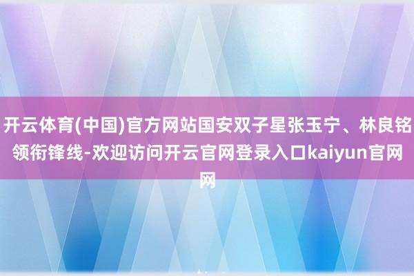 开云体育(中国)官方网站国安双子星张玉宁、林良铭领衔锋线-欢迎访问开云官网登录入口kaiyun官网