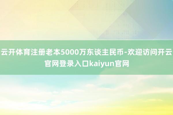 云开体育注册老本5000万东谈主民币-欢迎访问开云官网登录入口kaiyun官网