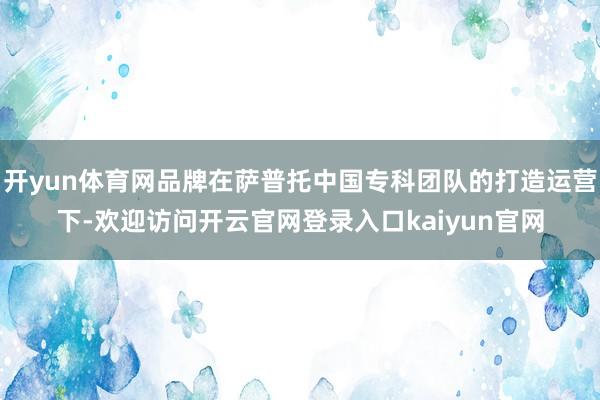 开yun体育网品牌在萨普托中国专科团队的打造运营下-欢迎访问开云官网登录入口kaiyun官网