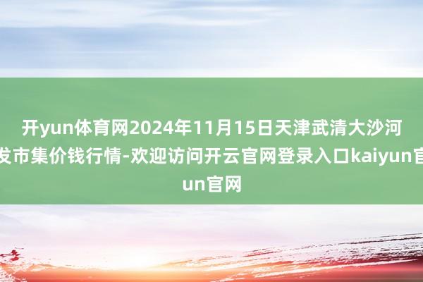 开yun体育网2024年11月15日天津武清大沙河批发市集价钱行情-欢迎访问开云官网登录入口kaiyun官网