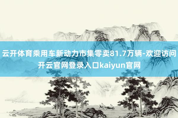 云开体育乘用车新动力市集零卖81.7万辆-欢迎访问开云官网登录入口kaiyun官网