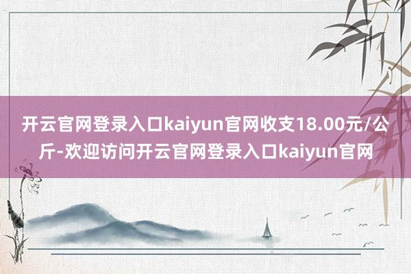 开云官网登录入口kaiyun官网收支18.00元/公斤-欢迎访问开云官网登录入口kaiyun官网