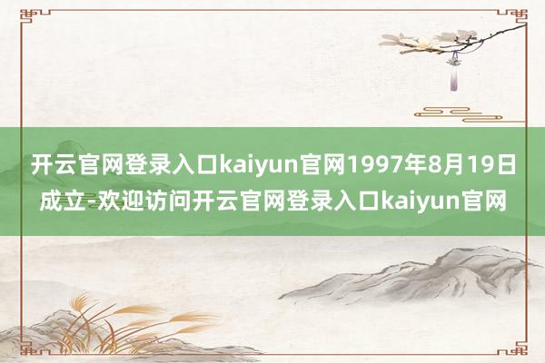 开云官网登录入口kaiyun官网1997年8月19日成立-欢迎访问开云官网登录入口kaiyun官网