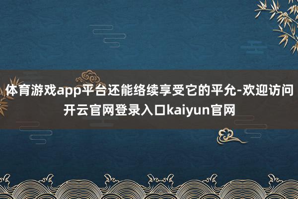 体育游戏app平台还能络续享受它的平允-欢迎访问开云官网登录入口kaiyun官网