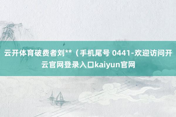 云开体育破费者刘**(手机尾号 0441-欢迎访问开云官网登录入口kaiyun官网