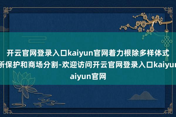 开云官网登录入口kaiyun官网着力根除多样体式的场所保护和商场分割-欢迎访问开云官网登录入口kaiyun官网